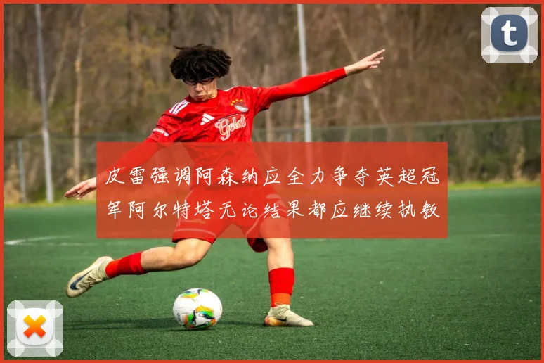 皮雷强调阿森纳应全力争夺英超冠军阿尔特塔无论结果都应继续执教