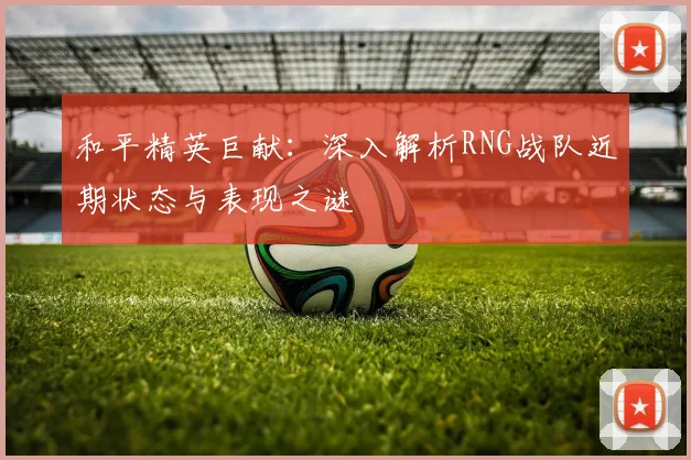 和平精英巨献：深入解析RNG战队近期状态与表现之谜