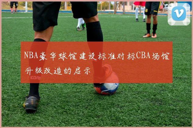 NBA豪华球馆建设标准对标CBA场馆升级改造的启示
