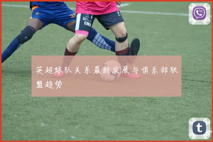 英超球队关系最新发展与俱乐部联盟趋势