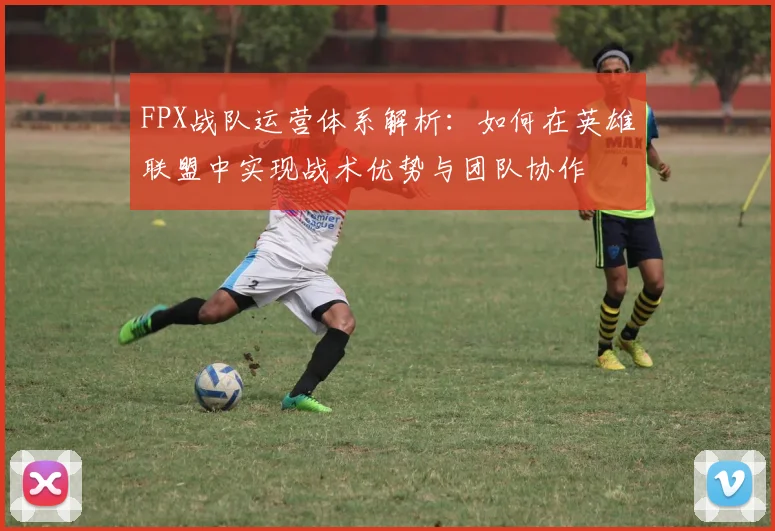 FPX战队运营体系解析：如何在英雄联盟中实现战术优势与团队协作