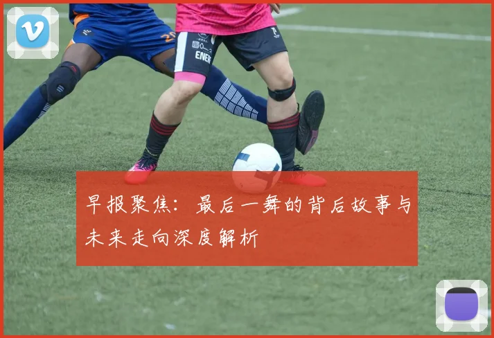 早报聚焦：最后一舞的背后故事与未来走向深度解析