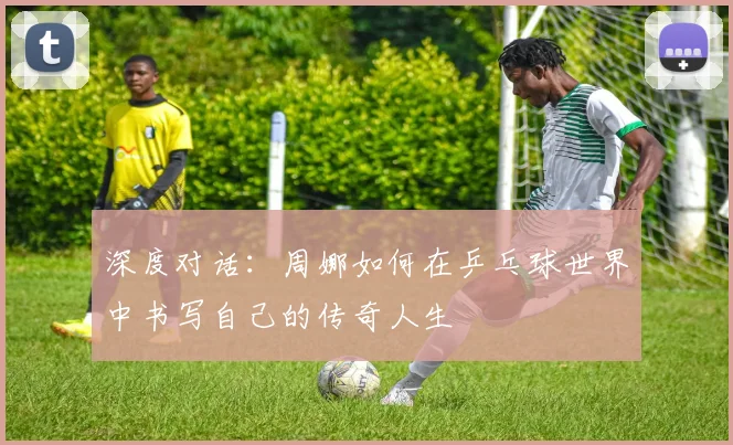 深度对话：周娜如何在乒乓球世界中书写自己的传奇人生