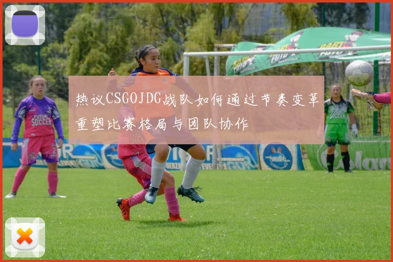 热议CSGOJDG战队如何通过节奏变革重塑比赛格局与团队协作