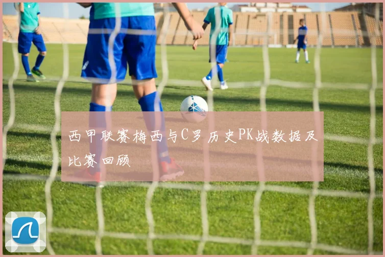 西甲联赛梅西与C罗历史PK战数据及比赛回顾