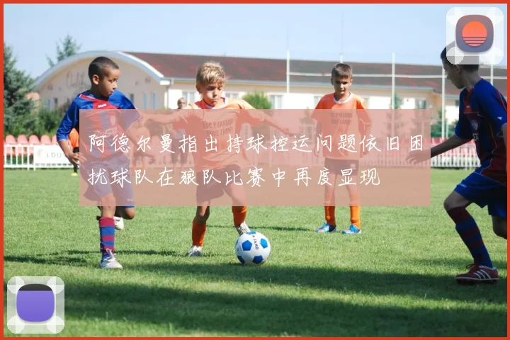 阿德尔曼指出持球控运问题依旧困扰球队在狼队比赛中再度显现